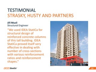 5050
TESTIMONIAL
STRASKY, HUSTY AND PARTNERS
“We used IDEA StatiCa for
structural design of
reinforced concrete columns
of this tall building. IDEA
StatiCa proved itself very
effective in dealing with
number of cross-sections
with various reinforcement
ratios and reinforcement
shapes.“
Jiří Musil
Structural Engineer
 