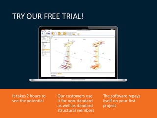 TRY OUR FREE TRIAL!
It takes 2 hours to
see the potential
Our customers use
it for non-standard
as well as standard
structural members
The software repays
itself on your first
project
 