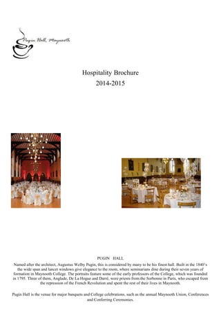 Hospitality Brochure
2014-2015
PUGIN HALL
Named after the architect, Augustus Welby Pugin, this is considered by many to be his finest hall. Built in the 1840’s
the wide span and lancet windows give elegance to the room, where seminarians dine during their seven years of
formation in Maynooth College. The portraits feature some of the early professors of the College, which was founded
in 1795. Three of them, Anglade, De La Hogue and Darré, were priests from the Sorbonne in Paris, who escaped from
the repression of the French Revolution and spent the rest of their lives in Maynooth.
Pugin Hall is the venue for major banquets and College celebrations, such as the annual Maynooth Union, Conferences
and Conferring Ceremonies.
 