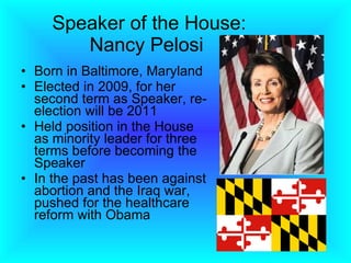 Speaker of the House: Nancy Pelosi  Born in Baltimore, Maryland Elected in 2009, for her second term as Speaker, re-election will be 2011 Held position in the House as minority leader for three terms before becoming the Speaker In the past has been against abortion and the Iraq war, pushed for the healthcare reform with Obama 