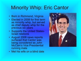 Minority Whip: Eric Cantor  Born in Richmond, Virginia Elected in 2008 for first term as minority whip, but served as chief deputy whip for the previous six years  Supports the United States-Israel relations August 2008 news reports surfaced that Cantor was being  considered  as John McCain’s Vice Presidential running mate Met his wife on a blind date 