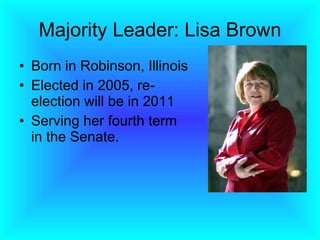 Majority Leader: Lisa Brown Born in Robinson, Illinois  Elected in 2005, re-election will be in 2011 Serving her fourth term in the Senate.  