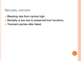 NATURAL HISTORY
 Bleeding rate from varices high
 Mortality is low due to preserved liver functions.
 Transient ascites after bleed
 