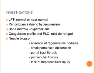 INVESTIGATIONS
 LFT- normal or near normal
 Pancytopenia due to hypersplenism
 Bone marrow –hypercellular
 Coagulation profile and PLC- mild derranged
 Needle biopsy-
- absence of regenerative nodules
- small portal vein obliteration
- portal tract fibrosis
- perivenular fibrosis
- lack of hepatocellular injury
 