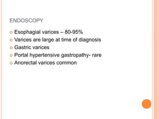 ENDOSCOPY
 Esophagial varices – 80-95%
 Varices are large at time of diagnosis
 Gastric varices
 Portal hypertensive gastropathy- rare
 Anorectal varices common
 