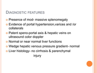 DIAGNOSTIC FEATURES
 Presence of mod- massive splenomegaly
 Evidence of portal hypertension,varices and /or
collaterals
 Patent speno-portal axis & hepatic veins on
ultrasound color doppler
 Normal or near normal liver functions
 Wedge hepatic venous pressure gradient- normal
 Liver histology- no cirrhosis & parenchymal
injury
 