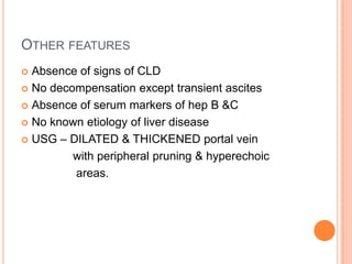 OTHER FEATURES
 Absence of signs of CLD
 No decompensation except transient ascites
 Absence of serum markers of hep B &C
 No known etiology of liver disease
 USG – DILATED & THICKENED portal vein
with peripheral pruning & hyperechoic
areas.
 