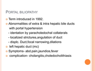 PORTAL BILIOPATHY
 Term introduced in 1992.
 Abnormalities of extra & intra hepatic bile ducts
with portal hypertension
- identation by paracholedochal collaterals
- localized strictures,angulation of duct
- displc. Duct,focal narrowing,dilations
 left hepatic duct (mc)
 Symptoms- abd.pain,jaundice,fever
 complication- cholangitis,choledocholithiasis
 