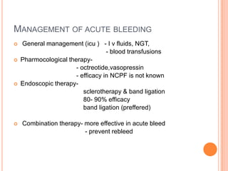 MANAGEMENT OF ACUTE BLEEDING
 General management (icu ) - I v fluids, NGT,
- blood transfusions
 Pharmocological therapy-
- octreotide,vasopressin
- efficacy in NCPF is not known
 Endoscopic therapy-
sclerotherapy & band ligation
80- 90% efficacy
band ligation (preffered)
 Combination therapy- more effective in acute bleed
- prevent rebleed
 
