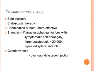 PRIMARY PROPHYLAXIS
 Beta blockers
 Endoscopic therapy
 Combination of both- more effective
 Shunt sx – if large esophageal varices with
symptomatic splenomegaly,
thrombocytopenia <20,000,
repeated splenic infarcts
 Gastric varices-
- cyanoacrylate glue injection
 