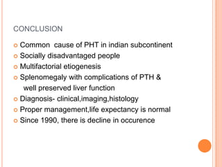 CONCLUSION
 Common cause of PHT in indian subcontinent
 Socially disadvantaged people
 Multifactorial etiogenesis
 Splenomegaly with complications of PTH &
well preserved liver function
 Diagnosis- clinical,imaging,histology
 Proper management,life expectancy is normal
 Since 1990, there is decline in occurence
 