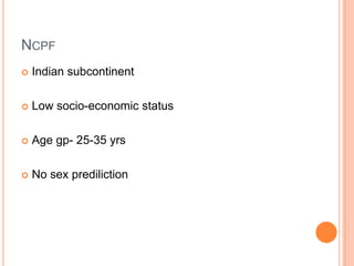 NCPF
 Indian subcontinent
 Low socio-economic status
 Age gp- 25-35 yrs
 No sex prediliction
 