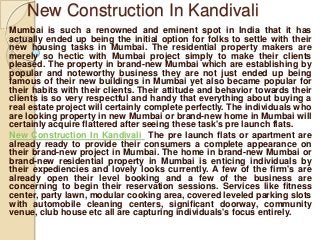 New Construction In Kandivali
Mumbai is such a renowned and eminent spot in India that it has
actually ended up being the initial option for folks to settle with their
new housing tasks in Mumbai. The residential property makers are
merely so hectic with Mumbai project simply to make their clients
pleased. The property in brand-new Mumbai which are establishing by
popular and noteworthy business they are not just ended up being
famous of their new buildings in Mumbai yet also became popular for
their habits with their clients. Their attitude and behavior towards their
clients is so very respectful and handy that everything about buying a
real estate project will certainly complete perfectly. The individuals who
are looking property in new Mumbai or brand-new home in Mumbai will
certainly acquire flattered after seeing these task's pre launch flats.
New Construction In Kandivali The pre launch flats or apartment are
already ready to provide their consumers a complete appearance on
their brand-new project in Mumbai. The home in brand-new Mumbai or
brand-new residential property in Mumbai is enticing individuals by
their expediencies and lovely looks currently. A few of the firm's are
already open their level booking and a few of the business are
concerning to begin their reservation sessions. Services like fitness
center, party lawn, modular cooking area, covered leveled parking slots
with automobile cleaning centers, significant doorway, community
venue, club house etc all are capturing individuals's focus entirely.

 
