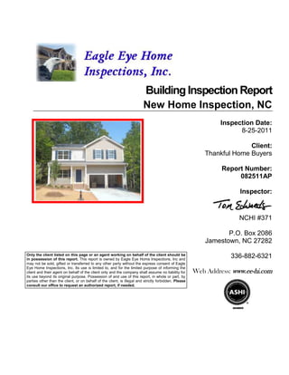Building Inspection Report
                                                                         New Home Inspection, NC
                                                                                                                Inspection Date:
                                                                                                                      8-25-2011

                                                                                                                         Client:
                                                                                                           Thankful Home Buyers

                                                                                                                Report Number:
                                                                                                                     082511AP

                                                                                                                      Inspector:


                                                                                                                      NCHI #371

                                                                                                                  P.O. Box 2086
                                                                                                           Jamestown, NC 27282
Only the client listed on this page or an agent working on behalf of the client should be
in possession of this report. This report is owned by Eagle Eye Home Inspections, Inc and
                                                                                                                   336-882-6321
may not be sold, gifted or transferred to any other party without the express consent of Eagle
Eye Home Inspections, Inc. Its use is limited to, and for the limited purpose of informing the
client and their agent on behalf of the client only and the company shall assume no liability for      Web Address: www.ee-hi.com
its use beyond its original purpose. Possession of and use of this report, in whole or part, by
parties other than the client, or on behalf of the client, is illegal and strictly forbidden. Please
consult our office to request an authorized report, if needed.
 