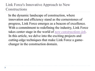 Link Force's Innovative Approach to New
Constructions
In the dynamic landscape of construction, where
innovation and efficiency stand as the cornerstones of
progress, Link Force emerges as a beacon of excellence.
With a commitment to redefining the industry, Link Force
takes center stage in the world of new constructions job.
In this article, we delve into the exciting projects and
cutting-edge techniques that make Link Force a game-
changer in the construction domain.
 