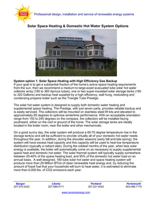 Professional design, installation and service of renewable energy systems


          Solar Space Heating & Domestic Hot Water System Options




System option 1: Solar Space Heating with High Efficiency Gas Backup
If your goal is to get a substantial fraction of the home’s active space heating requirements
from the sun, then we recommend a medium to large-sized evacuated tube solar hot water
collector array (180 to 360 Apricus tubes), one or two super-insulated solar storage tanks (160
to 320 Gallons) and backup heat supplied by a high efficiency, wall hung, modulating and
condensing propane boiler such as the Triangle Tube Prestige.

The solar hot water system is designed to supply both domestic water heating and
supplemental space heating. The Prestige, with just seven parts, provides reliable backup and
is easily serviced. The collectors will be mounted on stainless steel lift kits and elevated to
approximately 60 degrees to optimize wintertime performance. With an acceptable orientation
range from 155 to 245 degrees on the compass, the collectors will be installed facing
southward, either on the roof or ground of the home. The solar storage tanks are ideally
located in the boiler room, near the boiler and other mechanicals.

On a good sunny day, the solar system will produce a 60-70 degree temperature rise in the
storage tank(s) and will be sufficient to provide virtually all of your domestic hot water needs
throughout the year. In addition, during the shoulder seasons (early fall and late spring), the
system will have excess heat capacity and this capacity will be used to heat low temperature
distribution (typically a radiant slab). During the coldest months of the year, when less solar
energy is available, the boiler will automatically come on as necessary to supply supplemental
space heat and domestic hot water. The solar thermal system will typically supply somewhere
between 20-40% of the space heating load, and 95% of the domestic hot water load on an
annual basis. A well designed, 180 tube solar hot water and space heating system will
produce more than 29 Million BTUs of clean renewable heat energy and, by reducing the
amount of fossil fuel that your household will burn to heat water, it is estimated to eliminate
more than 6,000 lbs. of CO2 emissions each year.



  Bangor                    Liberty                       Portland                   Portsmouth
207-570-4222             207-589-4171                   207-221-6342                603-486-7170

                                    www.revisionenergy.com
 
