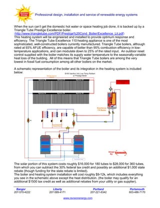 Professional design, installation and service of renewable energy systems


When the sun can’t get the domestic hot water or space heating job done, it is backed up by a
Triangle Tube Prestige Excellence boiler.
(http://www.triangletube.com/PDF/Prestige%20Cond_Boiler/Excellence_Lit.pdf)
This heating system will be engineered and installed to provide optimum response and
efficiency. The Triangle Tube Excellence 110 heating appliance is one of the most
sophisticated, well-constructed boilers currently manufactured. Triangle Tube boilers, although
rated at 93% AFUE efficiency, are capable of better than 95% combustion efficiency in low-
temperature applications, and can modulate down to 25% of the rated input. An outdoor reset
control supplied with the boiler matches its supply water temperature to the seasonally-variable
heat loss of the building. All of this means that Triangle Tube boilers are among the very
lowest in fossil fuel consumption among all other boilers on the market.

A schematic representation of the boiler and its integration in the heating system is included
below:




The solar portion of this system costs roughly $16,000 for 180 tubes to $28,000 for 360 tubes,
from which you can subtract the 30% federal tax credit and possibly an additional $1,000 state
rebate (though funding for the state rebate is limited).
The boiler and heating system installation will cost roughly $9-12k, which includes everything
you see in the schematic above except the heat distribution. (the boiler may qualify for an
additional $1500 tax credit as well as additional rebates from your utility or gas supplier).

  Bangor                     Liberty                      Portland                   Portsmouth
207-570-4222              207-589-4171                  207-221-6342                603-486-7170

                                    www.revisionenergy.com
 
