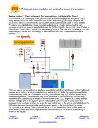 Professional design, installation and service of renewable energy systems


System option 2: Wood boiler with Storage and Solar Hot Water (Flat Plates)
In our climate, it is challenging to rid yourself of an active heating system altogether. If you
really want to eliminate fossil fuels from your home, and shrink your carbon footprint, we
believe one solution is to efficiently burn sustainably harvested cord wood or wood pellets.
Wood and wood pellets are a local resource and provide a virtually carbon neutral fuel
because remaining trees in a stand will absorb the CO2 emitted by the burned trees. We like to
think of wood (and pellets) as nature’s solar energy storage. The tree absorbs energy from the
sun throughout its life, and that energy is then released into your home when the tree is
burned.




The best way to burn wood is in a gasifying wood boiler with thermal storage. Unlike traditional
outdoor wood boilers, which are polluting and facing strict controls, the gasifying wood boiler
combusts every molecule of the wood, enabling it to achieve very high efficiency and nearly
smokeless operation. The boiler not only burns the wood, but also combusts the resulting
woodsmoke in a secondary chamber at temperatures up to 2,000 degrees F. Adding a large
thermal storage tank to the system greatly reduces the work involved in using wood fuel
because it lets you build one hot fire a day (or every other day in the spring and fall) to heat the
600 gallon tank and then gradually use the energy stored in the tank to heat the house
throughout the whole day. This system allows you to burn wood into the shoulder seasons
when a wood boiler without storage becomes impractical to run because of its tendency to
overheat the house.

  Bangor                     Liberty                       Portland                     Portsmouth
207-570-4222              207-589-4171                   207-221-6342                  603-486-7170

                                     www.revisionenergy.com
 