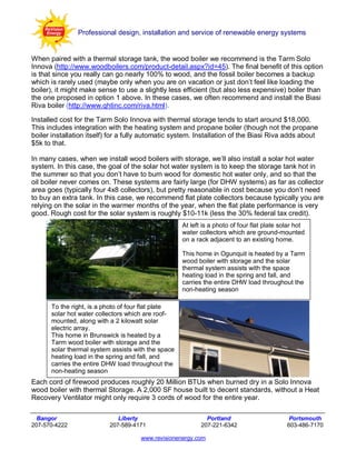 Professional design, installation and service of renewable energy systems


When paired with a thermal storage tank, the wood boiler we recommend is the Tarm Solo
Innova (http://www.woodboilers.com/product-detail.aspx?id=45). The final benefit of this option
is that since you really can go nearly 100% to wood, and the fossil boiler becomes a backup
which is rarely used (maybe only when you are on vacation or just don’t feel like loading the
boiler), it might make sense to use a slightly less efficient (but also less expensive) boiler than
the one proposed in option 1 above. In these cases, we often recommend and install the Biasi
Riva boiler (http://www.qhtinc.com/riva.html).

Installed cost for the Tarm Solo Innova with thermal storage tends to start around $18,000.
This includes integration with the heating system and propane boiler (though not the propane
boiler installation itself) for a fully automatic system. Installation of the Biasi Riva adds about
$5k to that.

In many cases, when we install wood boilers with storage, we’ll also install a solar hot water
system. In this case, the goal of the solar hot water system is to keep the storage tank hot in
the summer so that you don’t have to burn wood for domestic hot water only, and so that the
oil boiler never comes on. These systems are fairly large (for DHW systems) as far as collector
area goes (typically four 4x8 collectors), but pretty reasonable in cost because you don’t need
to buy an extra tank. In this case, we recommend flat plate collectors because typically you are
relying on the solar in the warmer months of the year, when the flat plate performance is very
good. Rough cost for the solar system is roughly $10-11k (less the 30% federal tax credit).
                                                    At left is a photo of four flat plate solar hot
                                                    water collectors which are ground-mounted
                                                    on a rack adjacent to an existing home.

                                                    This home in Ogunquit is heated by a Tarm
                                                    wood boiler with storage and the solar
                                                    thermal system assists with the space
                                                    heating load in the spring and fall, and
                                                    carries the entire DHW load throughout the
                                                    non-heating season

      To the right, is a photo of four flat plate
      solar hot water collectors which are roof-
      mounted, along with a 2 kilowatt solar
      electric array.
      This home in Brunswick is heated by a
      Tarm wood boiler with storage and the
      solar thermal system assists with the space
      heating load in the spring and fall, and
      carries the entire DHW load throughout the
      non-heating season
Each cord of firewood produces roughly 20 Million BTUs when burned dry in a Solo Innova
wood boiler with thermal Storage. A 2,000 SF house built to decent standards, without a Heat
Recovery Ventilator might only require 3 cords of wood for the entire year.

  Bangor                      Liberty                        Portland                        Portsmouth
207-570-4222               207-589-4171                    207-221-6342                     603-486-7170

                                     www.revisionenergy.com
 