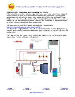 Professional design, installation and service of renewable energy systems


System option 3: Pellet Boiler with Solar Hot Water System
Pellet boilers fall somewhere between a gas boiler and a wood boiler both in terms of cost of
the fuel, and also in terms of the interaction required from the homeowner. Typically pellet
boilers have been supplemental boilers which are backed up by another heat source (much
like the wood boiler above). The boilers are fed from a pellet hopper which the homeowner has
to keep full. This requires that every two to three days, the homeowner fill the hopper with 40
lb. bags of pellets and possibly to clean out some ash.

The pellet boiler we install most often is the impressive Tarm MultiHeat
http://www.woodboilers.com/product-detail.aspx?id=54
The MultiHeat is a highly efficient boiler with an exceptional reputation and a strong company
standing behind them. A full install of a MultiHeat costs roughly $16 to 20k, plus the cost of the
backup boiler.

The 2,000 sf house built to high, but not the very best standards (30,000 BTU/sf/year) would
require about 4 tons of pellets per heating season.




  Bangor                     Liberty                       Portland                    Portsmouth
207-570-4222              207-589-4171                   207-221-6342                 603-486-7170

                                    www.revisionenergy.com
 