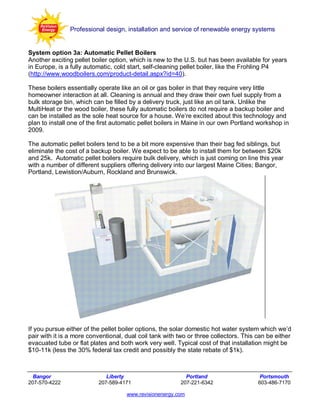 Professional design, installation and service of renewable energy systems


System option 3a: Automatic Pellet Boilers
Another exciting pellet boiler option, which is new to the U.S. but has been available for years
in Europe, is a fully automatic, cold start, self-cleaning pellet boiler, like the Frohling P4
(http://www.woodboilers.com/product-detail.aspx?id=40).

These boilers essentially operate like an oil or gas boiler in that they require very little
homeowner interaction at all. Cleaning is annual and they draw their own fuel supply from a
bulk storage bin, which can be filled by a delivery truck, just like an oil tank. Unlike the
MultiHeat or the wood boiler, these fully automatic boilers do not require a backup boiler and
can be installed as the sole heat source for a house. We’re excited about this technology and
plan to install one of the first automatic pellet boilers in Maine in our own Portland workshop in
2009.

The automatic pellet boilers tend to be a bit more expensive than their bag fed siblings, but
eliminate the cost of a backup boiler. We expect to be able to install them for between $20k
and 25k. Automatic pellet boilers require bulk delivery, which is just coming on line this year
with a number of different suppliers offering delivery into our largest Maine Cities; Bangor,
Portland, Lewistion/Auburn, Rockland and Brunswick.




If you pursue either of the pellet boiler options, the solar domestic hot water system which we’d
pair with it is a more conventional, dual coil tank with two or three collectors. This can be either
evacuated tube or flat plates and both work very well. Typical cost of that installation might be
$10-11k (less the 30% federal tax credit and possibly the state rebate of $1k).



  Bangor                     Liberty                       Portland                     Portsmouth
207-570-4222              207-589-4171                   207-221-6342                  603-486-7170

                                     www.revisionenergy.com
 
