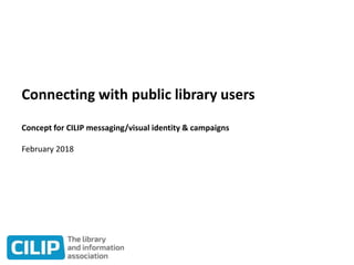 Connecting with public library users
Concept for CILIP messaging/visual identity & campaigns
February 2018
 