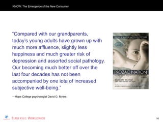KNOW: The Emergence of the New Consumer




“Compared with our grandparents,
today’s young adults have grown up with
much more affluence, slightly less
happiness and much greater risk of
depression and assorted social pathology.
Our becoming much better off over the
last four decades has not been
accompanied by one iota of increased
subjective well-being.”
—Hope College psychologist David G. Myers




                                            16
 