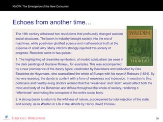 KNOW: The Emergence of the New Consumer




Echoes from another time…
  The 19th century witnessed two revolutions that profoundly changed western
  social structures. The boom in industry brought society into the era of
  machines, while positivism glorified science and mathematical truth at the
  expense of spirituality. Many citizens strongly rejected this society of
  progress. Rejection came in two guises:

  1. The highlighting of dreamlike symbolism, of morbid spiritualism (as seen in
  the dark paintings of Gustave Moreau, for example). This was accompanied
  by a new prominence of the dandy figure, celebrated by Baudelaire and embodied by Des
  Esseintes de Huysmans, who scandalized the whole of Europe with his novel A Rebours (1884). By
  his very essence, the dandy is content with a form of weakness and indecision. In reaction to this,
  politicians and healthy-living doctors worried that this “weakness” and “sloth” would affect both the
  mind and body of the Bohemian and diffuse throughout the whole of society, rendering it
  “effeminate” and risking the corruption of the entire social body.

  2. A strong desire to return to the wildness of nature, accompanied by total rejection of the state
  and society, as in Walden or Life in the Woods by Henry David Thoreau.



                                                                                                          26
 