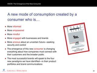 KNOW: The Emergence of the New Consumer




  A new mode of consumption created by a
  consumer who is…
● More informed
● More empowered
● More mindful
● More engaged with businesses and brands
● More anxious about an uncertain future—seeking
  security and control
● The emergence of this new consumer is changing
  everything about how companies must connect with
  their customers and the broader public
● The most successful brands will speak to the four
  new paradigms we have identified—in their product
  portfolios and brand communications


                                                      38
 