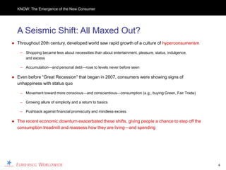 KNOW: The Emergence of the New Consumer




  A Seismic Shift: All Maxed Out?
● Throughout 20th century, developed world saw rapid growth of a culture of hyperconsumerism

    – Shopping became less about necessities than about entertainment, pleasure, status, indulgence,
      and excess

    – Accumulation—and personal debt—rose to levels never before seen

● Even before “Great Recession” that began in 2007, consumers were showing signs of
  unhappiness with status quo

    – Movement toward more conscious—and conscientious—consumption (e.g., buying Green, Fair Trade)

    – Growing allure of simplicity and a return to basics

    – Pushback against financial promiscuity and mindless excess

● The recent economic downturn exacerbated these shifts, giving people a chance to step off the
  consumption treadmill and reassess how they are living—and spending




                                                                                                       4
 