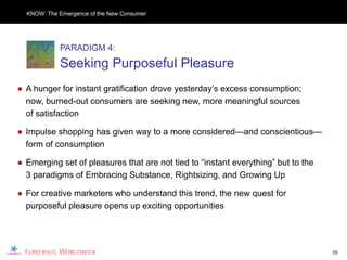 KNOW: The Emergence of the New Consumer




            PARADIGM 4:
            Seeking Purposeful Pleasure
● A hunger for instant gratification drove yesterday’s excess consumption;
  now, burned-out consumers are seeking new, more meaningful sources
  of satisfaction

● Impulse shopping has given way to a more considered—and conscientious—
  form of consumption

● Emerging set of pleasures that are not tied to “instant everything” but to the
  3 paradigms of Embracing Substance, Rightsizing, and Growing Up

● For creative marketers who understand this trend, the new quest for
  purposeful pleasure opens up exciting opportunities




                                                                                   55
 