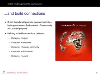 KNOW: The Emergence of the New Consumer




…and build connections

● Smart brands will promote interconnectivity—
  helping customers feel a sense of community
  and shared purpose

● Helping to build connections between:

   – Consumer + brand

   – Consumer + consumer

   – Consumer + broader community

   – Consumer + vital causes

   – Consumer + nature




                                                 68
 