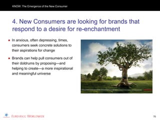 KNOW: The Emergence of the New Consumer




  4. New Consumers are looking for brands that
  respond to a desire for re-enchantment
● In anxious, often depressing, times,
  consumers seek concrete solutions to
  their aspirations for change

● Brands can help pull consumers out of
  their doldrums by proposing—and
  helping to create—a more inspirational
  and meaningful universe




                                                 70
 