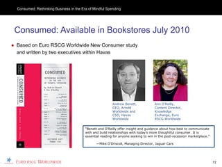 Consumed: Rethinking Business in the Era of Mindful Spending




 Consumed: Available in Bookstores July 2010
● Based on Euro RSCG Worldwide New Consumer study
  and written by two executives within Havas




                                                          Andrew Benett,             Ann O’Reilly,
                                                          CEO, Arnold                Content Director,
                                                          Worldwide and              Knowledge
                                                          CSO, Havas                 Exchange, Euro
                                                          Worldwide                  RSCG Worldwide


                                         “Benett and O’Reilly offer insight and guidance about how best to communicate
                                         with and build relationships with today’s more thoughtful consumer. It is
                                         essential reading for anyone seeking to win in the post-recession marketplace.”

                                                —Mike O’Driscoll, Managing Director, Jaguar Cars




                                                                                                                           72
 