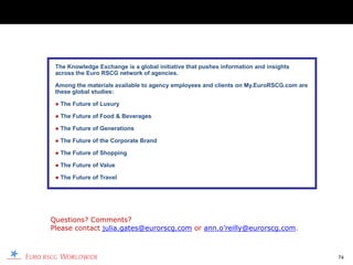 The Knowledge Exchange is a global initiative that pushes information and insights
 across the Euro RSCG network of agencies.

 Among the materials available to agency employees and clients on My.EuroRSCG.com are
 these global studies:

 ● The Future of Luxury

 ● The Future of Food & Beverages

 ● The Future of Generations

 ● The Future of the Corporate Brand

 ● The Future of Shopping

 ● The Future of Value

 ● The Future of Travel




Questions? Comments?
Please contact julia.gates@eurorscg.com or ann.o’reilly@eurorscg.com.



                                                                                        74
 