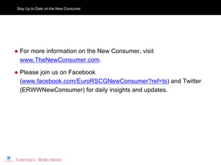 Stay Up to Date on the New Consumer




● For more information on the New Consumer, visit
  www.TheNewConsumer.com.

● Please join us on Facebook
  (www.facebook.com/EuroRSCGNewConsumer?ref=ts) and Twitter
  (ERWWNewConsumer) for daily insights and updates.
 