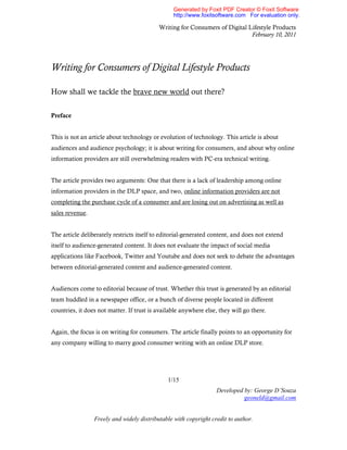 Generated by Foxit PDF Creator © Foxit Software
                                                 http://www.foxitsoftware.com For evaluation only.

                                           Writing for Consumers of Digital Lifestyle Products
                                                                             February 10, 2011




Writing for Consumers of Digital Lifestyle Products

How shall we tackle the brave new world out there?

Preface


This is not an article about technology or evolution of technology. This article is about
audiences and audience psychology; it is about writing for consumers, and about why online
information providers are still overwhelming readers with PC-era technical writing.


The article provides two arguments: One that there is a lack of leadership among online
information providers in the DLP space, and two, online information providers are not
completing the purchase cycle of a consumer and are losing out on advertising as well as
sales revenue.


The article deliberately restricts itself to editorial-generated content, and does not extend
itself to audience-generated content. It does not evaluate the impact of social media
applications like Facebook, Twitter and Youtube and does not seek to debate the advantages
between editorial-generated content and audience-generated content.


Audiences come to editorial because of trust. Whether this trust is generated by an editorial
team huddled in a newspaper office, or a bunch of diverse people located in different
countries, it does not matter. If trust is available anywhere else, they will go there.


Again, the focus is on writing for consumers. The article finally points to an opportunity for
any company willing to marry good consumer writing with an online DLP store.




                                               1/15
                                                                  Developed by: George D’Souza
                                                                            geoneld@gmail.com


                 Freely and widely distributable with copyright credit to author.
 