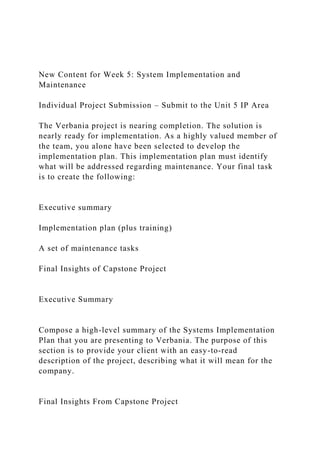 New Content for Week 5: System Implementation and
Maintenance
Individual Project Submission – Submit to the Unit 5 IP Area
The Verbania project is nearing completion. The solution is
nearly ready for implementation. As a highly valued member of
the team, you alone have been selected to develop the
implementation plan. This implementation plan must identify
what will be addressed regarding maintenance. Your final task
is to create the following:
Executive summary
Implementation plan (plus training)
A set of maintenance tasks
Final Insights of Capstone Project
Executive Summary
Compose a high-level summary of the Systems Implementation
Plan that you are presenting to Verbania. The purpose of this
section is to provide your client with an easy-to-read
description of the project, describing what it will mean for the
company.
Final Insights From Capstone Project
 