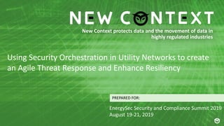 New Context protects data and the movement of data in
highly regulated industries
PREPARED FOR:
Using Security Orchestration in Utility Networks to create
an Agile Threat Response and Enhance Resiliency
EnergySec Security and Compliance Summit 2019
August 19-21, 2019
 