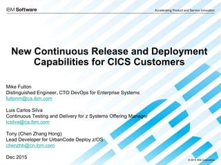 Accelerating Product and Service Innovation
© 2014 IBM Corporation
New Continuous Release and Deployment
Capabilities for CICS Customers
Mike Fulton
Distinguished Engineer, CTO DevOps for Enterprise Systems
fultonm@ca.ibm.com
Luis Carlos Silva
Continuous Testing and Delivery for z Systems Offering Manager
lcsilva@ca.ibm.com
Tony (Chen Zhang Hong)
Lead Developer for UrbanCode Deploy z/OS
chenzhh@cn.ibm.com
Dec 2015
 