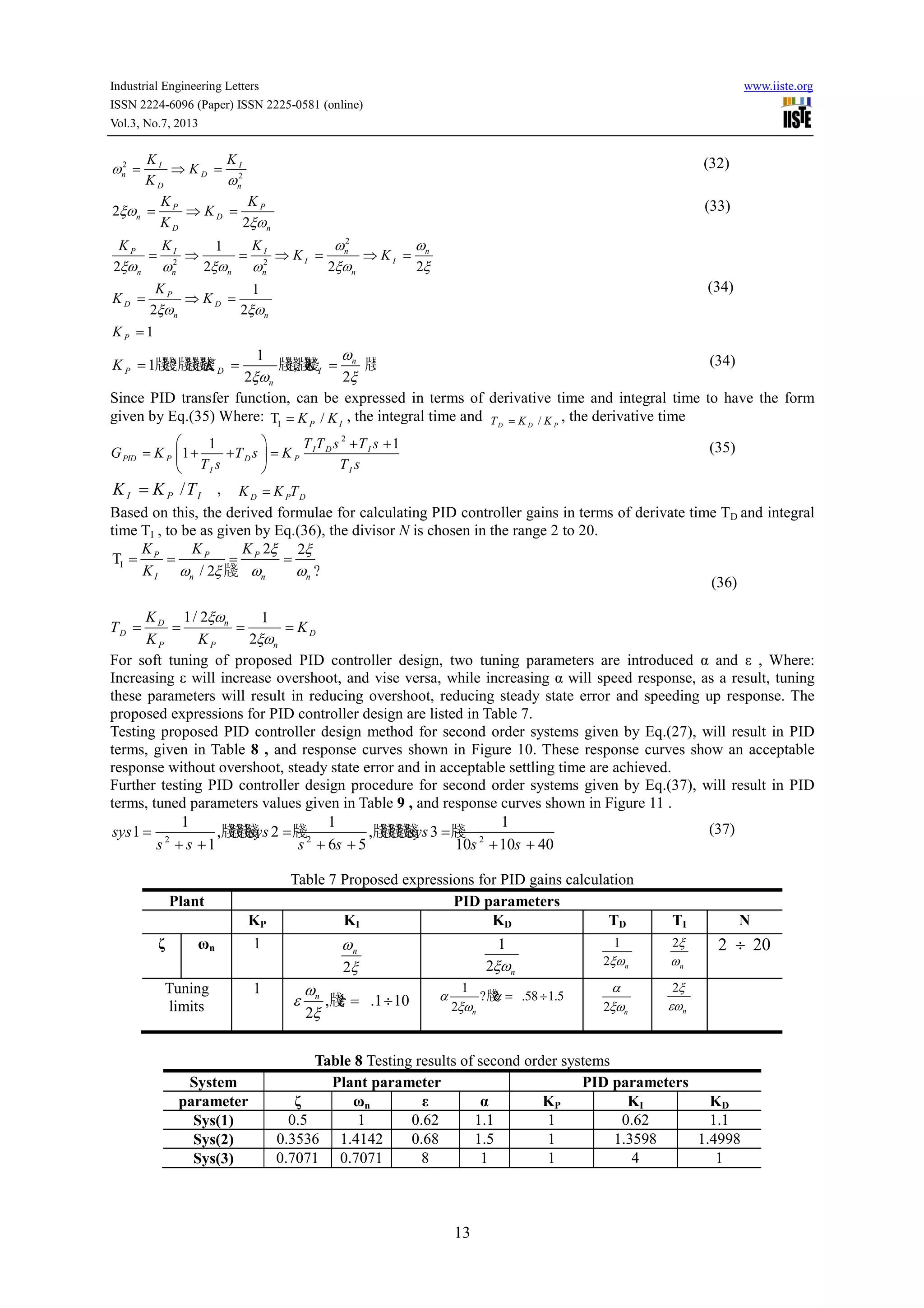 Industrial Engineering Letters www.iiste.org
ISSN 2224-6096 (Paper) ISSN 2225-0581 (online)
Vol.3, No.7, 2013
13
2
2
I I
n D
D n
K K
K
K
ω
ω
= ⇒ = (32)
2
2
P P
n D
D n
K K
K
K
ξω
ξω
= ⇒ = (33)
2
2 2
1
2 2 2 2
1
2 2
1
P I I n n
I I
n n nn n
P
D D
n n
P
K K K
K K
K
K K
K
ω ω
ξω ξω ξω ξω ω
ξω ξω
= ⇒ = ⇒ = ⇒ =
= ⇒ =
=
(34)
1
1牋牋?牋牋牋牋 牋牋,牋牋 牋?
2 2
n
P D I
n
K K K
ω
ξω ξ
= = = (34)
Since PID transfer function, can be expressed in terms of derivative time and integral time to have the form
given by Eq.(35) Where: IT /P IK K= , the integral time and /D D PT K K= , the derivative time
2
11
1 I D I
PID P D P
I I
T T s T s
G K T s K
T s T s
  + +
= + + = 
 
(35)
/I P IK K T= , D P DK K T=
Based on this, the derived formulae for calculating PID controller gains in terms of derivate time TD and integral
time TI , to be as given by Eq.(36), the divisor N is chosen in the range 2 to 20.
I
2 2
T
/ 2 牋 ?
1/ 2 1
2
P P P
I n n n
D n
D D
P P n
K K K
K
K
T K
K K
ξ ξ
ω ξ ω ω
ξω
ξω
= = = =
= = = =
(36)
For soft tuning of proposed PID controller design, two tuning parameters are introduced α and ε , Where:
Increasing ε will increase overshoot, and vise versa, while increasing α will speed response, as a result, tuning
these parameters will result in reducing overshoot, reducing steady state error and speeding up response. The
proposed expressions for PID controller design are listed in Table 7.
Testing proposed PID controller design method for second order systems given by Eq.(27), will result in PID
terms, given in Table 8 , and response curves shown in Figure 10. These response curves show an acceptable
response without overshoot, steady state error and in acceptable settling time are achieved.
Further testing PID controller design procedure for second order systems given by Eq.(37), will result in PID
terms, tuned parameters values given in Table 9 , and response curves shown in Figure 11 .
2 2 2
1 1 1
1 ,牋牋牋牋 2 牋 ,牋牋牋牋牋 3 牋
1 6 5 10 10 40
sys sys sys
s s s s s s
= = =
+ + + + + +
(37)
Table 7 Proposed expressions for PID gains calculation
Plant PID parameters
KP KI KD TD TI N
ζ ωn 1
2
nω
ξ
1
2 nξω
1
2 nξω
2
n
ξ
ω
2 20÷
Tuning
limits
1
,牋? .1 10
2
nω
ε ε
ξ
= ÷
1
?牋? .58 1.5
2 n
α α
ξω
= ÷
2 n
α
ξω
2
n
ξ
εω
Table 8 Testing results of second order systems
System Plant parameter PID parameters
parameter ζ ωn ε α KP KI KD
Sys(1) 0.5 1 0.62 1.1 1 0.62 1.1
Sys(2) 0.3536 1.4142 0.68 1.5 1 1.3598 1.4998
Sys(3) 0.7071 0.7071 8 1 1 4 1
 