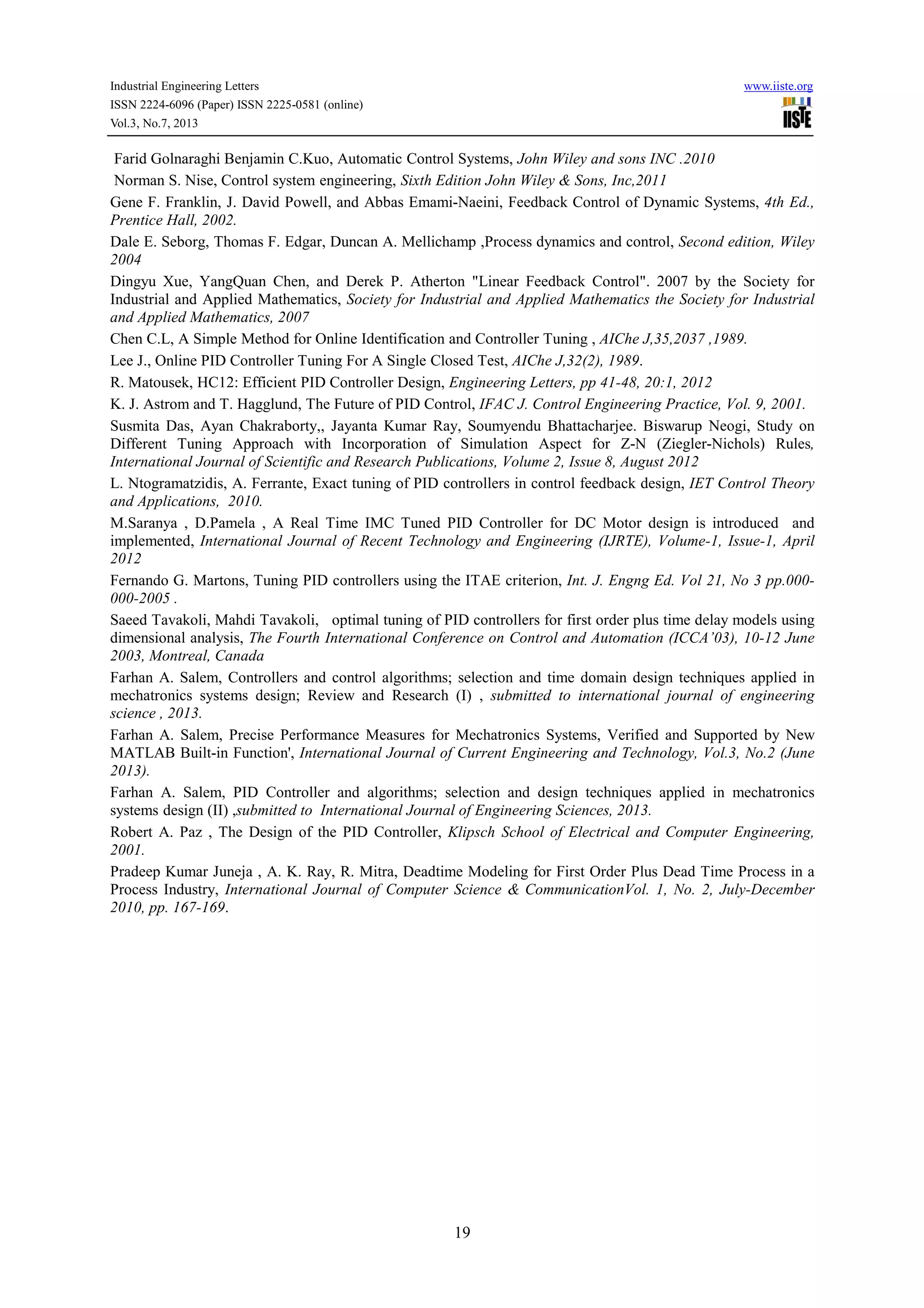 Industrial Engineering Letters www.iiste.org
ISSN 2224-6096 (Paper) ISSN 2225-0581 (online)
Vol.3, No.7, 2013
19
Farid Golnaraghi Benjamin C.Kuo, Automatic Control Systems, John Wiley and sons INC .2010
Norman S. Nise, Control system engineering, Sixth Edition John Wiley & Sons, Inc,2011
Gene F. Franklin, J. David Powell, and Abbas Emami-Naeini, Feedback Control of Dynamic Systems, 4th Ed.,
Prentice Hall, 2002.
Dale E. Seborg, Thomas F. Edgar, Duncan A. Mellichamp ,Process dynamics and control, Second edition, Wiley
2004
Dingyu Xue, YangQuan Chen, and Derek P. Atherton "Linear Feedback Control". 2007 by the Society for
Industrial and Applied Mathematics, Society for Industrial and Applied Mathematics the Society for Industrial
and Applied Mathematics, 2007
Chen C.L, A Simple Method for Online Identification and Controller Tuning , AIChe J,35,2037 ,1989.
Lee J., Online PID Controller Tuning For A Single Closed Test, AIChe J,32(2), 1989.
R. Matousek, HC12: Efficient PID Controller Design, Engineering Letters, pp 41-48, 20:1, 2012
K. J. Astrom and T. Hagglund, The Future of PID Control, IFAC J. Control Engineering Practice, Vol. 9, 2001.
Susmita Das, Ayan Chakraborty,, Jayanta Kumar Ray, Soumyendu Bhattacharjee. Biswarup Neogi, Study on
Different Tuning Approach with Incorporation of Simulation Aspect for Z-N (Ziegler-Nichols) Rules,
International Journal of Scientific and Research Publications, Volume 2, Issue 8, August 2012
L. Ntogramatzidis, A. Ferrante, Exact tuning of PID controllers in control feedback design, IET Control Theory
and Applications, 2010.
M.Saranya , D.Pamela , A Real Time IMC Tuned PID Controller for DC Motor design is introduced and
implemented, International Journal of Recent Technology and Engineering (IJRTE), Volume-1, Issue-1, April
2012
Fernando G. Martons, Tuning PID controllers using the ITAE criterion, Int. J. Engng Ed. Vol 21, No 3 pp.000-
000-2005 .
Saeed Tavakoli, Mahdi Tavakoli, optimal tuning of PID controllers for first order plus time delay models using
dimensional analysis, The Fourth International Conference on Control and Automation (ICCA’03), 10-12 June
2003, Montreal, Canada
Farhan A. Salem, Controllers and control algorithms; selection and time domain design techniques applied in
mechatronics systems design; Review and Research (I) , submitted to international journal of engineering
science , 2013.
Farhan A. Salem, Precise Performance Measures for Mechatronics Systems, Verified and Supported by New
MATLAB Built-in Function', International Journal of Current Engineering and Technology, Vol.3, No.2 (June
2013).
Farhan A. Salem, PID Controller and algorithms; selection and design techniques applied in mechatronics
systems design (II) ,submitted to International Journal of Engineering Sciences, 2013.
Robert A. Paz , The Design of the PID Controller, Klipsch School of Electrical and Computer Engineering,
2001.
Pradeep Kumar Juneja , A. K. Ray, R. Mitra, Deadtime Modeling for First Order Plus Dead Time Process in a
Process Industry, International Journal of Computer Science & CommunicationVol. 1, No. 2, July-December
2010, pp. 167-169.
 