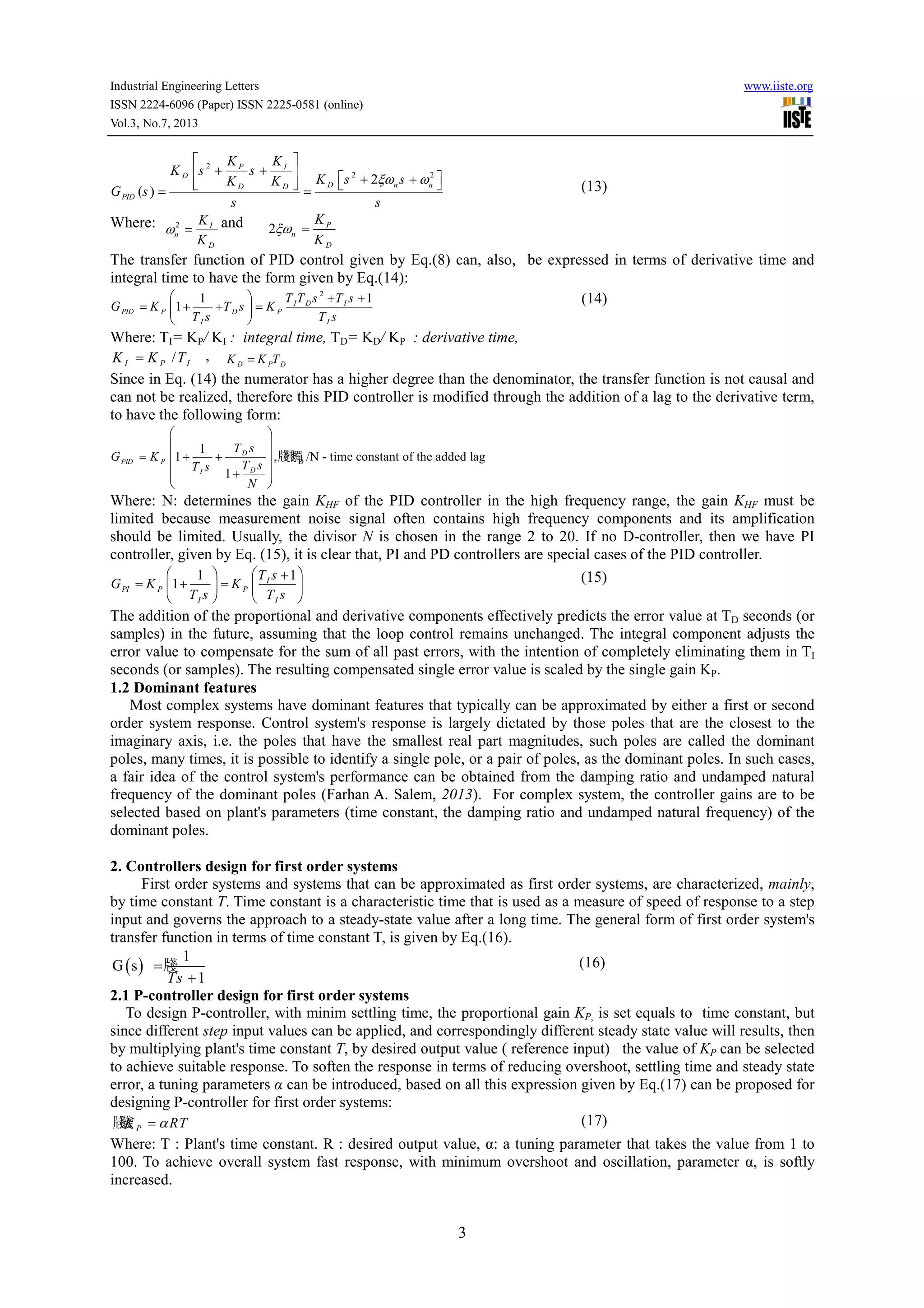 Industrial Engineering Letters www.iiste.org
ISSN 2224-6096 (Paper) ISSN 2225-0581 (online)
Vol.3, No.7, 2013
3
2
2 2
2
( )
P I
D
D n nD D
PID
K K
K s s
K s sK K
G s
s s
ξω ω
 
+ +   + +   = = (13)
Where: 2 I
n
D
K
K
ω = and 2 P
n
D
K
K
ξω =
The transfer function of PID control given by Eq.(8) can, also, be expressed in terms of derivative time and
integral time to have the form given by Eq.(14):
2
11
1 I D I
PID P D P
I I
T T s T s
G K T s K
T s T s
  + +
= + + = 
 
(14)
Where: TI= KP/ KI : integral time, TD= KD/ KP : derivative time,
/I P IK K T= , D P DK K T=
Since in Eq. (14) the numerator has a higher degree than the denominator, the transfer function is not causal and
can not be realized, therefore this PID controller is modified through the addition of a lag to the derivative term,
to have the following form:
D
1
1 ,牋牋牋 /N - time constant of the added lag
1
D
PID P
DI
T s
G K
T sT s
N
 
 
= + + 
 + 
 
Where: N: determines the gain KHF of the PID controller in the high frequency range, the gain KHF must be
limited because measurement noise signal often contains high frequency components and its amplification
should be limited. Usually, the divisor N is chosen in the range 2 to 20. If no D-controller, then we have PI
controller, given by Eq. (15), it is clear that, PI and PD controllers are special cases of the PID controller.
11
1 I
PI P P
I I
T s
G K K
T s T s
   +
= + =   
   
(15)
The addition of the proportional and derivative components effectively predicts the error value at TD seconds (or
samples) in the future, assuming that the loop control remains unchanged. The integral component adjusts the
error value to compensate for the sum of all past errors, with the intention of completely eliminating them in TI
seconds (or samples). The resulting compensated single error value is scaled by the single gain KP.
1.2 Dominant features
Most complex systems have dominant features that typically can be approximated by either a first or second
order system response. Control system's response is largely dictated by those poles that are the closest to the
imaginary axis, i.e. the poles that have the smallest real part magnitudes, such poles are called the dominant
poles, many times, it is possible to identify a single pole, or a pair of poles, as the dominant poles. In such cases,
a fair idea of the control system's performance can be obtained from the damping ratio and undamped natural
frequency of the dominant poles (Farhan A. Salem, 2013). For complex system, the controller gains are to be
selected based on plant's parameters (time constant, the damping ratio and undamped natural frequency) of the
dominant poles.
2. Controllers design for first order systems
First order systems and systems that can be approximated as first order systems, are characterized, mainly,
by time constant T. Time constant is a characteristic time that is used as a measure of speed of response to a step
input and governs the approach to a steady-state value after a long time. The general form of first order system's
transfer function in terms of time constant T, is given by Eq.(16).
( )
1
G s 牋
1Ts
=
+
(16)
2.1 P-controller design for first order systems
To design P-controller, with minim settling time, the proportional gain KP, is set equals to time constant, but
since different step input values can be applied, and correspondingly different steady state value will results, then
by multiplying plant's time constant T, by desired output value ( reference input) the value of KP can be selected
to achieve suitable response. To soften the response in terms of reducing overshoot, settling time and steady state
error, a tuning parameters α can be introduced, based on all this expression given by Eq.(17) can be proposed for
designing P-controller for first order systems:
牋牋 PK RTα= (17)
Where: T : Plant's time constant. R : desired output value, α: a tuning parameter that takes the value from 1 to
100. To achieve overall system fast response, with minimum overshoot and oscillation, parameter α, is softly
increased.
 