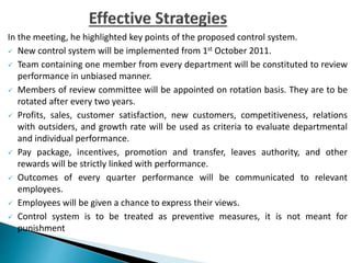 In the meeting, he highlighted key points of the proposed control system.
 New control system will be implemented from 1st October 2011.
 Team containing one member from every department will be constituted to review
performance in unbiased manner.
 Members of review committee will be appointed on rotation basis. They are to be
rotated after every two years.
 Profits, sales, customer satisfaction, new customers, competitiveness, relations
with outsiders, and growth rate will be used as criteria to evaluate departmental
and individual performance.
 Pay package, incentives, promotion and transfer, leaves authority, and other
rewards will be strictly linked with performance.
 Outcomes of every quarter performance will be communicated to relevant
employees.
 Employees will be given a chance to express their views.
 Control system is to be treated as preventive measures, it is not meant for
punishment
 