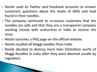  Nestle used its Twitter and Facebook accounts to answer
customers questions about the levels of MSG and lead
found in their noodles.
 The company continued to re-assure customers that the
noodles are safe and that they are a transparent company
working closely with authorities in India to resolve the
issue.
 Nestle launches a FAQ page on the official website.
 Nestle recalled all Maggi noodles from India.
 Nestle decided to destroy more than $50million worth of
Maggi Noodles in India after they were deemed unsafe by
regulators.
 