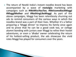  The return of Nestlé India's instant noodles brand has been
accompanied by a wave of nostalgia marketing with
campaigns such as #WeMissYouToo, #WelcomeBackMaggi
#MaggiMother and #NothingLikeMaggi. As part of the
above campaigns, Maggi has been relentlessly churning out
ads to remind consumers of the various ways in which the
noodles brand was a part of their lives. Whether it's a father
preparing a 'Maggi dinner' to impress his family once again
and to prove that he can be a good cook too, or college
alumni bonding with juniors over Maggi to relive their hostel
adventures, or even a 'dhaba' owner celebrating the return
of his hottest-selling product, the ads showcase the vivid
roles Maggi has played for consumers over the years.
 