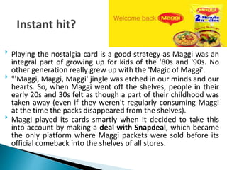  Playing the nostalgia card is a good strategy as Maggi was an
integral part of growing up for kids of the '80s and '90s. No
other generation really grew up with the 'Magic of Maggi'.
 "'Maggi, Maggi, Maggi' jingle was etched in our minds and our
hearts. So, when Maggi went off the shelves, people in their
early 20s and 30s felt as though a part of their childhood was
taken away (even if they weren't regularly consuming Maggi
at the time the packs disappeared from the shelves).
 Maggi played its cards smartly when it decided to take this
into account by making a deal with Snapdeal, which became
the only platform where Maggi packets were sold before its
official comeback into the shelves of all stores.
 