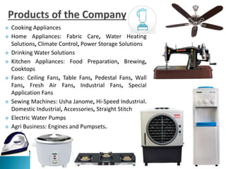  Cooking Appliances
 Home Appliances: Fabric Care, Water Heating
Solutions, Climate Control, Power Storage Solutions
 Drinking Water Solutions
 Kitchen Appliances: Food Preparation, Brewing,
Cooktops
 Fans: Ceiling Fans, Table Fans, Pedestal Fans, Wall
Fans, Fresh Air Fans, Industrial Fans, Special
Application Fans
 Sewing Machines: Usha Janome, Hi-Speed Industrial,
Domestic Industrial, Accessories, Straight Stitch
 Electric Water Pumps
 Agri Business: Engines and Pumpsets.
 