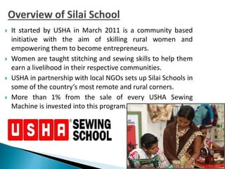  It started by USHA in March 2011 is a community based
initiative with the aim of skilling rural women and
empowering them to become entrepreneurs.
 Women are taught stitching and sewing skills to help them
earn a livelihood in their respective communities.
 USHA in partnership with local NGOs sets up Silai Schools in
some of the country’s most remote and rural corners.
 More than 1% from the sale of every USHA Sewing
Machine is invested into this program.
 