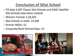  Till date 4,507 Classic Silai Schools and 9,841 Satellite
Silai Schools have been created.
 Women Trained: 2,18,326
 Silai Schools in India: 14,348
 Partner NGOs: 52
 Corporate/Govt Partnerships: 13
 
